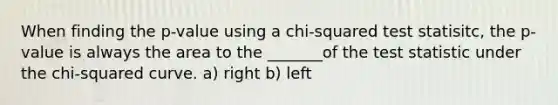 When finding the p-value using a chi-squared test statisitc, the p-value is always the area to the _______of the test statistic under the chi-squared curve. a) right b) left