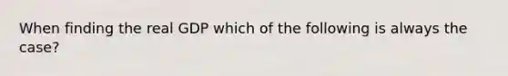 When finding the real GDP which of the following is always the case?