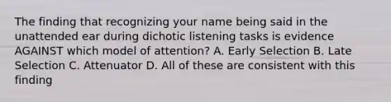 The finding that recognizing your name being said in the unattended ear during dichotic listening tasks is evidence AGAINST which model of attention? A. Early Selection B. Late Selection C. Attenuator D. All of these are consistent with this finding