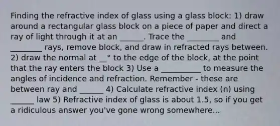 Finding the refractive index of glass using a glass block: 1) draw around a rectangular glass block on a piece of paper and direct a ray of light through it at an ______. Trace the ________ and ________ rays, remove block, and draw in refracted rays between. 2) draw the normal at __° to the edge of the block, at the point that the ray enters the block 3) Use a __________ to measure the angles of incidence and refraction. Remember - these are between ray and ______ 4) Calculate refractive index (n) using ______ law 5) Refractive index of glass is about 1.5, so if you get a ridiculous answer you've gone wrong somewhere...