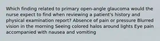 Which finding related to primary open-angle glaucoma would the nurse expect to find when reviewing a patient's history and physical examination report? Absence of pain or pressure Blurred vision in the morning Seeing colored halos around lights Eye pain accompanied with nausea and vomiting