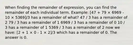 When finding the remainder of expression, you can find the remainder of each individual term. Example: [47 + 79 × 6969 - 10 × 5369]/3 has a remainder of what? 47 / 3 has a remainder of 2 79 / 3 has a remainder of 1 6969 / 3 has a remainder of 0 10 / 3 has a remainder of 1 5369 / 3 has a remainder of 2 now we have: [2 + 1 × 0 - 1 × 2]/3 which has a remainder of 0. The answer is 0.