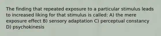 The finding that repeated exposure to a particular stimulus leads to increased liking for that stimulus is called: A) the mere exposure effect B) sensory adaptation C) perceptual constancy D) psychokinesis