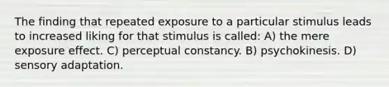 The finding that repeated exposure to a particular stimulus leads to increased liking for that stimulus is called: A) the mere exposure effect. C) perceptual constancy. B) psychokinesis. D) sensory adaptation.