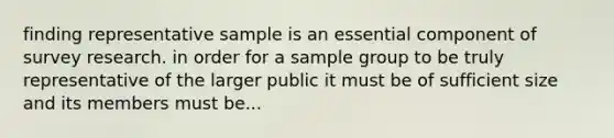 finding representative sample is an essential component of survey research. in order for a sample group to be truly representative of the larger public it must be of sufficient size and its members must be...