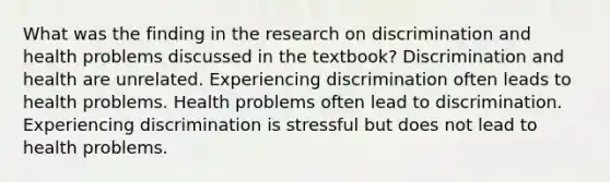 What was the finding in the research on discrimination and health problems discussed in the textbook? Discrimination and health are unrelated. Experiencing discrimination often leads to health problems. Health problems often lead to discrimination. Experiencing discrimination is stressful but does not lead to health problems.