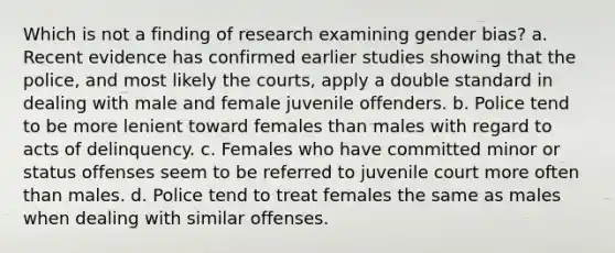 Which is not a finding of research examining gender bias? a. Recent evidence has confirmed earlier studies showing that the police, and most likely the courts, apply a double standard in dealing with male and female juvenile offenders. b. Police tend to be more lenient toward females than males with regard to acts of delinquency. c. Females who have committed minor or status offenses seem to be referred to juvenile court more often than males. d. Police tend to treat females the same as males when dealing with similar offenses.