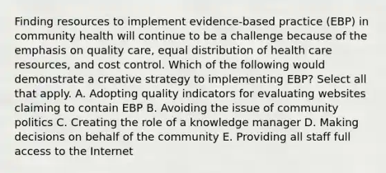 Finding resources to implement evidence-based practice (EBP) in community health will continue to be a challenge because of the emphasis on quality care, equal distribution of health care resources, and cost control. Which of the following would demonstrate a creative strategy to implementing EBP? Select all that apply. A. Adopting quality indicators for evaluating websites claiming to contain EBP B. Avoiding the issue of community politics C. Creating the role of a knowledge manager D. Making decisions on behalf of the community E. Providing all staff full access to the Internet