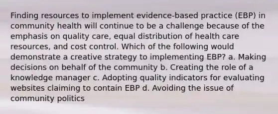 Finding resources to implement evidence-based practice (EBP) in community health will continue to be a challenge because of the emphasis on quality care, equal distribution of health care resources, and cost control. Which of the following would demonstrate a creative strategy to implementing EBP? a. Making decisions on behalf of the community b. Creating the role of a knowledge manager c. Adopting quality indicators for evaluating websites claiming to contain EBP d. Avoiding the issue of community politics