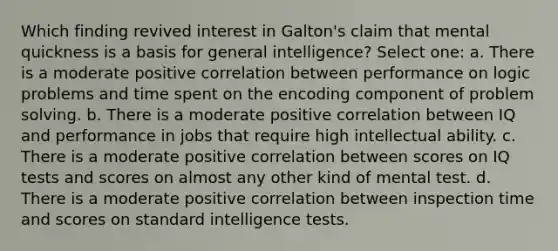 Which finding revived interest in Galton's claim that mental quickness is a basis for general intelligence? Select one: a. There is a moderate positive correlation between performance on logic problems and time spent on the encoding component of problem solving. b. There is a moderate positive correlation between IQ and performance in jobs that require high intellectual ability. c. There is a moderate positive correlation between scores on IQ tests and scores on almost any other kind of mental test. d. There is a moderate positive correlation between inspection time and scores on standard intelligence tests.