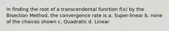 In finding the root of a transcendental function f(x) by the Bisection Method, the convergence rate is a. Super-linear b. none of the choices shown c. Quadratic d. Linear