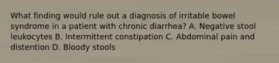 What finding would rule out a diagnosis of irritable bowel syndrome in a patient with chronic diarrhea? A. Negative stool leukocytes B. Intermittent constipation C. Abdominal pain and distention D. Bloody stools