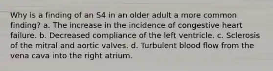 Why is a finding of an S4 in an older adult a more common finding? a. The increase in the incidence of congestive heart failure. b. Decreased compliance of the left ventricle. c. Sclerosis of the mitral and aortic valves. d. Turbulent blood flow from the vena cava into the right atrium.