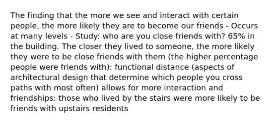 The finding that the more we see and interact with certain people, the more likely they are to become our friends - Occurs at many levels - Study: who are you close friends with? 65% in the building. The closer they lived to someone, the more likely they were to be close friends with them (the higher percentage people were friends with): functional distance (aspects of architectural design that determine which people you cross paths with most often) allows for more interaction and friendships: those who lived by the stairs were more likely to be friends with upstairs residents