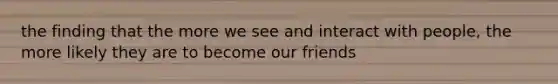 the finding that the more we see and interact with people, the more likely they are to become our friends