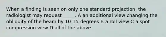 When a finding is seen on only one standard projection, the radiologist may request _____. A an additional view changing the obliquity of the beam by 10-15-degrees B a roll view C a spot compression view D all of the above