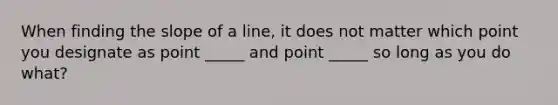 When finding the slope of a line, it does not matter which point you designate as point _____ and point _____ so long as you do what?