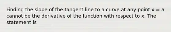 Finding the slope of the tangent line to a curve at any point x = a cannot be the derivative of the function with respect to x. The statement is ______