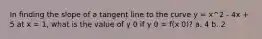 In finding the slope of a tangent line to the curve y = x^2 - 4x + 5 at x = 1, what is the value of y 0 if y 0 = f(x 0)? a. 4 b. 2