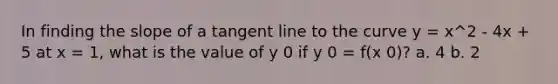 In finding the slope of a tangent line to the curve y = x^2 - 4x + 5 at x = 1, what is the value of y 0 if y 0 = f(x 0)? a. 4 b. 2