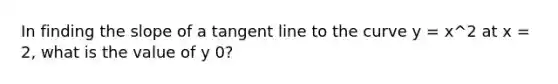 In finding the slope of a tangent line to the curve y = x^2 at x = 2, what is the value of y 0?