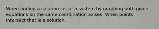 When finding a solution set of a system by graphing both given equations on the same coordination axises. When points intersect that is a solution.