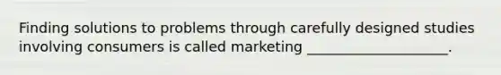 Finding solutions to problems through carefully designed studies involving consumers is called marketing ____________________.