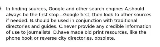 In finding sources, Google and other search engines A.should always be the first stop—Google first, then look to other sources if needed. B.should be used in conjunction with traditional directories and guides. C.never provide any credible information of use to journalists. D.have made old print resources, like the phone book or reverse city directories, obsolete.