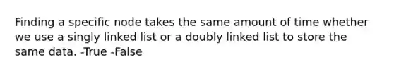 Finding a specific node takes the same amount of time whether we use a singly linked list or a doubly linked list to store the same data. -True -False