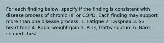 For each finding below, specify if the finding is consistent with disease process of chronic HF or COPD. Each finding may support more than one disease process. 1. Fatigue 2. Dyspnea 3. S3 heart tone 4. Rapid weight gain 5. Pink, frothy sputum 6. Barrel-shaped chest