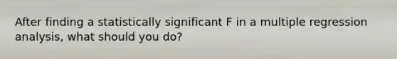 After finding a statistically significant F in a multiple regression analysis, what should you do?