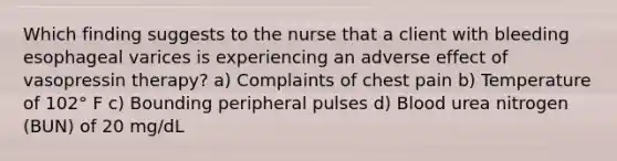 Which finding suggests to the nurse that a client with bleeding esophageal varices is experiencing an adverse effect of vasopressin therapy? a) Complaints of chest pain b) Temperature of 102° F c) Bounding peripheral pulses d) Blood urea nitrogen (BUN) of 20 mg/dL