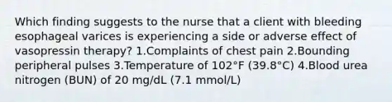 Which finding suggests to the nurse that a client with bleeding esophageal varices is experiencing a side or adverse effect of vasopressin therapy? 1.Complaints of chest pain 2.Bounding peripheral pulses 3.Temperature of 102°F (39.8°C) 4.Blood urea nitrogen (BUN) of 20 mg/dL (7.1 mmol/L)