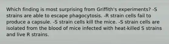 Which finding is most surprising from Griffith's experiments? -S strains are able to escape phagocytosis. -R strain cells fail to produce a capsule. -S strain cells kill the mice. -S strain cells are isolated from the blood of mice infected with heat-killed S strains and live R strains.