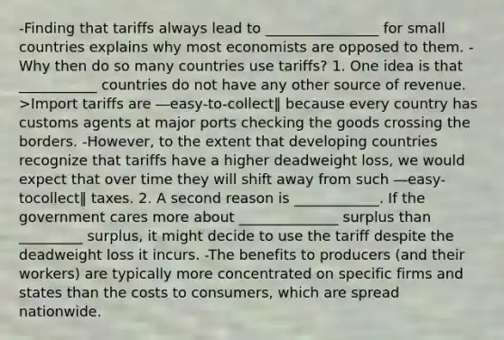 -Finding that tariffs always lead to ________________ for small countries explains why most economists are opposed to them. -Why then do so many countries use tariffs? 1. One idea is that ___________ countries do not have any other source of revenue. >Import tariffs are ―easy-to-collect‖ because every country has customs agents at major ports checking the goods crossing the borders. -However, to the extent that developing countries recognize that tariffs have a higher deadweight loss, we would expect that over time they will shift away from such ―easy-tocollect‖ taxes. 2. A second reason is ____________. If the government cares more about ______________ surplus than _________ surplus, it might decide to use the tariff despite the deadweight loss it incurs. -The benefits to producers (and their workers) are typically more concentrated on specific firms and states than the costs to consumers, which are spread nationwide.