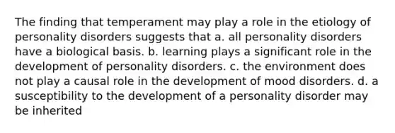 The finding that temperament may play a role in the etiology of personality disorders suggests that a. all personality disorders have a biological basis. b. learning plays a significant role in the development of personality disorders. c. the environment does not play a causal role in the development of mood disorders. d. a susceptibility to the development of a personality disorder may be inherited