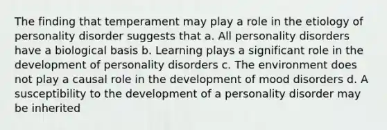 The finding that temperament may play a role in the etiology of personality disorder suggests that a. All personality disorders have a biological basis b. Learning plays a significant role in the development of personality disorders c. The environment does not play a causal role in the development of mood disorders d. A susceptibility to the development of a personality disorder may be inherited