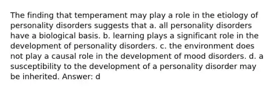 The finding that temperament may play a role in the etiology of personality disorders suggests that a. all personality disorders have a biological basis. b. learning plays a significant role in the development of personality disorders. c. the environment does not play a causal role in the development of mood disorders. d. a susceptibility to the development of a personality disorder may be inherited. Answer: d