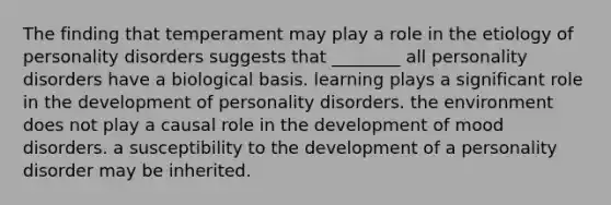 The finding that temperament may play a role in the etiology of personality disorders suggests that ________ all personality disorders have a biological basis. learning plays a significant role in the development of personality disorders. the environment does not play a causal role in the development of mood disorders. a susceptibility to the development of a personality disorder may be inherited.