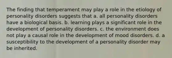 The finding that temperament may play a role in the etiology of personality disorders suggests that a. all personality disorders have a biological basis. b. learning plays a significant role in the development of personality disorders. c. the environment does not play a causal role in the development of mood disorders. d. a susceptibility to the development of a personality disorder may be inherited.