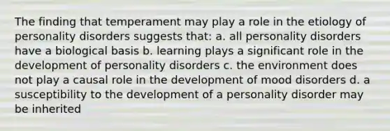 The finding that temperament may play a role in the etiology of personality disorders suggests that: a. all personality disorders have a biological basis b. learning plays a significant role in the development of personality disorders c. the environment does not play a causal role in the development of mood disorders d. a susceptibility to the development of a personality disorder may be inherited