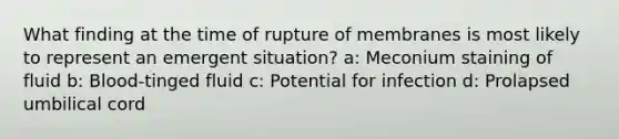 What finding at the time of rupture of membranes is most likely to represent an emergent situation? a: Meconium staining of fluid b: Blood-tinged fluid c: Potential for infection d: Prolapsed umbilical cord