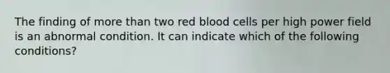 The finding of more than two red blood cells per high power field is an abnormal condition. It can indicate which of the following conditions?