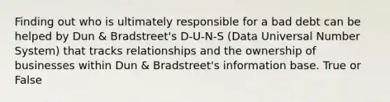 Finding out who is ultimately responsible for a bad debt can be helped by Dun & Bradstreet's D-U-N-S (Data Universal Number System) that tracks relationships and the ownership of businesses within Dun & Bradstreet's information base. True or False