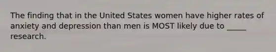 The finding that in the United States women have higher rates of anxiety and depression than men is MOST likely due to _____ research.