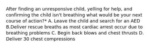 After finding an unresponsive child, yelling for help, and confirming the child isn't breathing what would be your next course of action?* A. Leave the child and search for an AED B.Deliver rescue breaths as most cardiac arrest occur due to breathing problems C. Begin back blows and chest thrusts D. Deliver 30 chest compressions