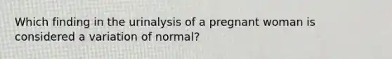 Which finding in the urinalysis of a pregnant woman is considered a variation of normal?