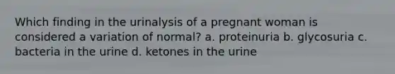 Which finding in the urinalysis of a pregnant woman is considered a variation of normal? a. proteinuria b. glycosuria c. bacteria in the urine d. ketones in the urine