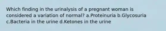 Which finding in the urinalysis of a pregnant woman is considered a variation of normal? a.Proteinuria b.Glycosuria c.Bacteria in the urine d.Ketones in the urine