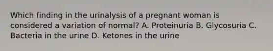 Which finding in the urinalysis of a pregnant woman is considered a variation of normal? A. Proteinuria B. Glycosuria C. Bacteria in the urine D. Ketones in the urine